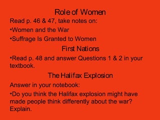 Roleof Women
Read p. 46 & 47, take notes on:
•Women and the War
•Suffrage Is Granted to Women
First Nations
•Read p. 48 and answer Questions 1 & 2 in your
textbook.
TheHalifax Explosion
Answer in your notebook:
•Do you think the Halifax explosion might have
made people think differently about the war?
Explain.
 