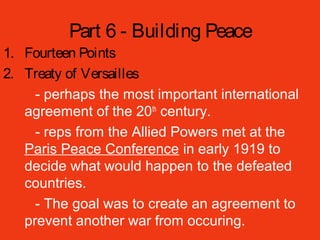 Part 6 - Building Peace
1. Fourteen Points
2. Treaty of Versailles
- perhaps the most important international
agreement of the 20th
century.
- reps from the Allied Powers met at the
Paris Peace Conference in early 1919 to
decide what would happen to the defeated
countries.
- The goal was to create an agreement to
prevent another war from occuring.
 
