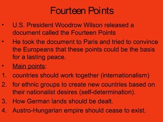 Fourteen Points
• U.S. President Woodrow Wilson released a
document called the Fourteen Points
• He took the document to Paris and tried to convince
the Europeans that these points could be the basis
for a lasting peace.
• Main points:
1. countries should work together (internationalism)
2. for ethnic groups to create new countries based on
their nationalist desires (self-determination).
3. How German lands should be dealt.
4. Austro-Hungarian empire should cease to exist.
 