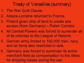Treaty of Versailles(summary)
1. The War Guilt Clause.
2. Alsace-Lorraine returned to France.
3. Poland given strip of land to create sea
access (from Germany) – Polish Corridor.
4. All Central Powers was forced to surrender all
of its colonies to the League of Nations.
5. German army limited to 100,000 men; navy
and air force also restricted in size.
6. Germany was forced to surrender its entire
merchant fleet as compensation to the Allies
for shipping losses during the war.
 