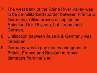 7. The west bank of the Rhine River Valley was
to be de-militarized (border between France &
Germany). Allied armies occupied the
Rhineland for 15 years, but it remained
German.
8. Unification between Austria & Germany was
forbidden.
9. Germany was to pay money and goods to
Britain, France and Belgium to repair
damages from the war.
 