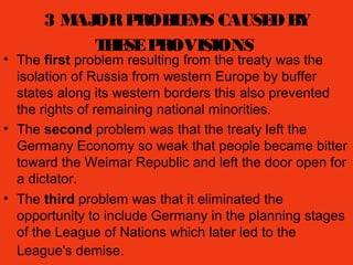 3 MAJORPROBLEMS CAUSEDBY
THESEPROVISIONS
• The first problem resulting from the treaty was the
isolation of Russia from western Europe by buffer
states along its western borders this also prevented
the rights of remaining national minorities.
• The second problem was that the treaty left the
Germany Economy so weak that people became bitter
toward the Weimar Republic and left the door open for
a dictator.
• The third problem was that it eliminated the
opportunity to include Germany in the planning stages
of the League of Nations which later led to the
League's demise.
 