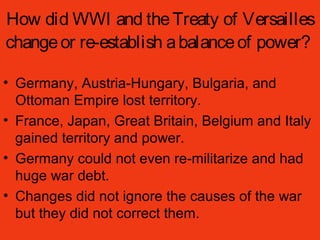 How did WWI and theTreaty of Versailles
changeor re-establish abalanceof power?
• Germany, Austria-Hungary, Bulgaria, and
Ottoman Empire lost territory.
• France, Japan, Great Britain, Belgium and Italy
gained territory and power.
• Germany could not even re-militarize and had
huge war debt.
• Changes did not ignore the causes of the war
but they did not correct them.
 