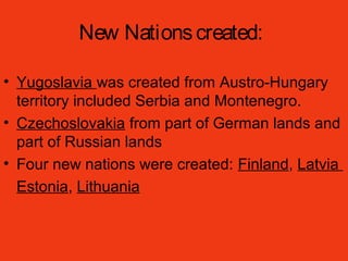 New Nationscreated:
• Yugoslavia was created from Austro-Hungary
territory included Serbia and Montenegro.
• Czechoslovakia from part of German lands and
part of Russian lands
• Four new nations were created: Finland, Latvia
Estonia, Lithuania
 