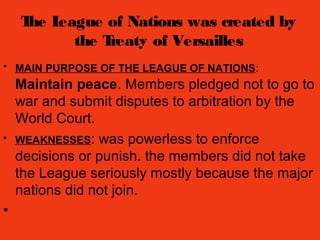 The League of Nations was created by
the Treaty of Versailles
• MAIN PURPOSE OF THE LEAGUE OF NATIONS:
Maintain peace. Members pledged not to go to
war and submit disputes to arbitration by the
World Court.
• WEAKNESSES: was powerless to enforce
decisions or punish. the members did not take
the League seriously mostly because the major
nations did not join.
•
 