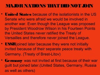 MAJORNATIONS THATDIDNOTJOIN
• United States because of the isolationists in the US
Senate who were afraid we would be involved in
another war. Even though the League was proposed
by President Woodrow Wilson in his Fourteen Points
the United States never ratified the Treaty of
Versailles and therefore never joined the League.
• USSRjoined later because they were not initially
invited because of their separate peace treaty with
Germany. (Treaty of Brest-Litov)
• Germany was not invited at first because of their war
guilt but joined later.(United States, Germany, Russia
as well as others)
 
