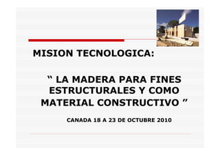 MISION TECNOLOGICA:

  “ LA MADERA PARA FINES
  ESTRUCTURALES Y COMO
 MATERIAL CONSTRUCTIVO ”
     CANADA 18 A 23 DE OCTUBRE 2010
 