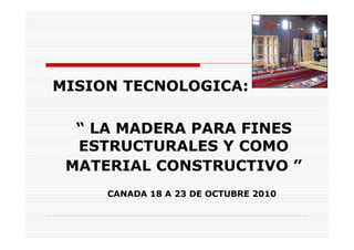 MISION TECNOLOGICA:

  “ LA MADERA PARA FINES
  ESTRUCTURALES Y COMO
 MATERIAL CONSTRUCTIVO ”
     CANADA 18 A 23 DE OCTUBRE 2010
 