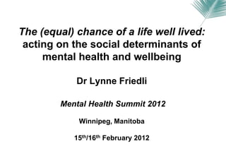 The (equal) chance of a life well lived:
 acting on the social determinants of
     mental health and wellbeing

            Dr Lynne Friedli

        Mental Health Summit 2012

            Winnipeg, Manitoba

           15th/16th February 2012
 