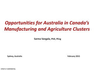 STRICTLY CONFIDENTIAL
Opportunities for Australia in Canada’s
Manufacturing and Agriculture Clusters
Sydney, Australia February 2015
Sarma Vangala, PhD, PEng
 