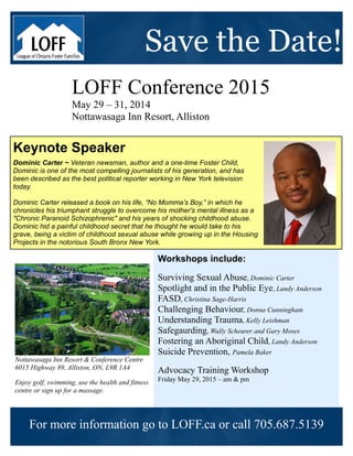 Save the Date!
LOFF Conference 2015
May 29 – 31, 2014
Nottawasaga Inn Resort, Alliston
Workshops include:
Surviving Sexual Abuse, Dominic Carter
Spotlight and in the Public Eye, Landy Anderson
FASD, Christina Sage-Harris
Challenging Behaviour, Donna Cunningham
Understanding Trauma, Kelly Leishman
Safegaurding, Wally Scheurer and Gary Moses
Fostering an Aboriginal Child, Landy Anderson
Suicide Prevention, Pamela Baker
Advocacy Training Workshop
Friday May 29, 2015 – am & pm
Nottawasaga Inn Resort & Conference Centre
6015 Highway 89, Alliston, ON, L9R 1A4
Enjoy golf, swimming, use the health and fitness
centre or sign up for a massage.
Keynote Speaker
Dominic Carter ~ Veteran newsman, author and a one-time Foster Child,
Dominic is one of the most compelling journalists of his generation, and has
been described as the best political reporter working in New York television
today.
Dominic Carter released a book on his life, “No Momma’s Boy,” in which he
chronicles his triumphant struggle to overcome his mother's mental illness as a
"Chronic Paranoid Schizophrenic" and his years of shocking childhood abuse.
Dominic hid a painful childhood secret that he thought he would take to his
grave, being a victim of childhood sexual abuse while growing up in the Housing
Projects in the notorious South Bronx New York.
For more information go to LOFF.ca or call 705.687.5139
 