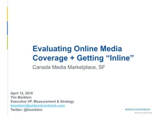 Evaluating Online Media
             Coverage + Getting “Inline”
             Canada Media Marketplace, SF



 April 12, 2010
 Tim Marklein
 Executive VP, Measurement & Strategy
 tmarklein@webershandwick.com
 Twitter: @tmarklein
Slide 1 -- April 12, 2010
 