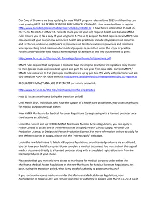 Our Coop of Growers are busy applying for new MMPR program released June 2013 and then they can
start growing BEST LAB TESTED PESTICIDE FREE MEDICAL CANNABIS; thus please feel free to register
http://www.canadamedicalcannabisgrowerscoop.ca/register.sc if have future interest but PLEASE DO
NOT SEND MEDICAL FORMS YET. Patients thank you for your info request. Health and Canada MMAR
rules require you to fax a copy of your long form ATP to us to keep on file till it expires. New MMPR rules
please contact your past or new authorized health care practioner includes physicians in all provinces
and territories, and nurse practioner's in provinces and territories where in provinces and territories
where prescribing dried marihuana for medical purposes is permitted under the scope of practice.
Patients and Practioner new medical form example has to have all this info thus feel free to print:
http://www.hc-sc.gc.ca/dhp-mps/alt_formats/pdf/marihuana/info/med-eng.pdf
MMPR rules require that our grower / producer have the original practioner ink signature copy mailed
to them (please make copy) medical signed and good for one year from issue date. Current MMPR /
MMAR rules allow up to 150 grams per month which is up 5g per day. We verify with practioner and ask
you to register ASAP for future contact: http://www.canadamedicalcannabisgrowerscoop.ca/register.sc
REGULATORY IMPACT ANALYSIS STATEMENT partial info below link:
http://www.hc-sc.gc.ca/dhp-mps/marihuana/info/faq-eng.php#a1
How do I access marihuana during the transition period?
Until March 2014, individuals, who have the support of a health care practitioner, may access marihuana
for medical purposes through either:
New MMPR Marihuana for Medical Purposes Regulations (by registering with a licensed producer once
they become established).
Under the current and up till 2014 MMAR Marihuana Medical Access Regulations, you can apply to
Health Canada to access one of the three sources of supply: Health Canada supply; Personal-Use
Production Licence; or Designated-Person Production Licence. For more information on how to apply for
one of these sources of supply, please visit the "How to Apply" web page.
Under the new Marihuana for Medical Purposes Regulations, once licensed producers are established,
you can have your health care practitioner complete a medical document. You must submit the original
medical document directly to a licensed producer along with a completed registration form from the
licensed producer of your choice.
Please note that you may only have access to marihuana for medical purposes under either the
Marihuana Medical Access Regulations or the new Marihuana for Medical Purposes Regulations, not
both. During the transition period, what is my proof of authority to possess marihuana?
If you continue to access marihuana under the Marihuana Medical Access Regulations, your
Authorization to Possess (ATP) will remain your proof of authority to possess until March 31, 2014. As of

 