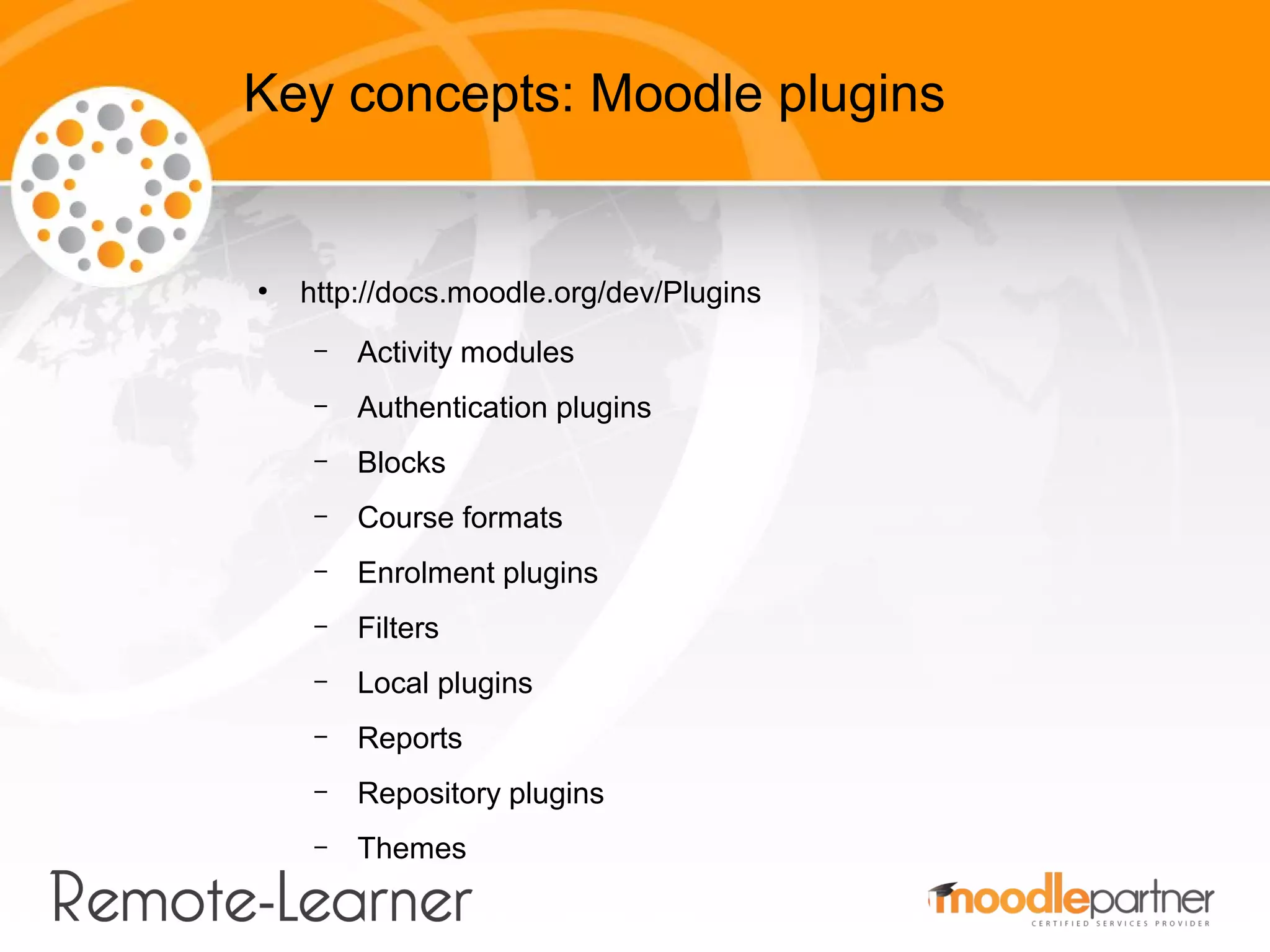 Key concepts: Moodle plugins


●
    http://docs.moodle.org/dev/Plugins
     –   Activity modules
     –   Authentication plugins
     –   Blocks
     –   Course formats
     –   Enrolment plugins
     –   Filters
     –   Local plugins
     –   Reports
     –   Repository plugins
     –   Themes
 