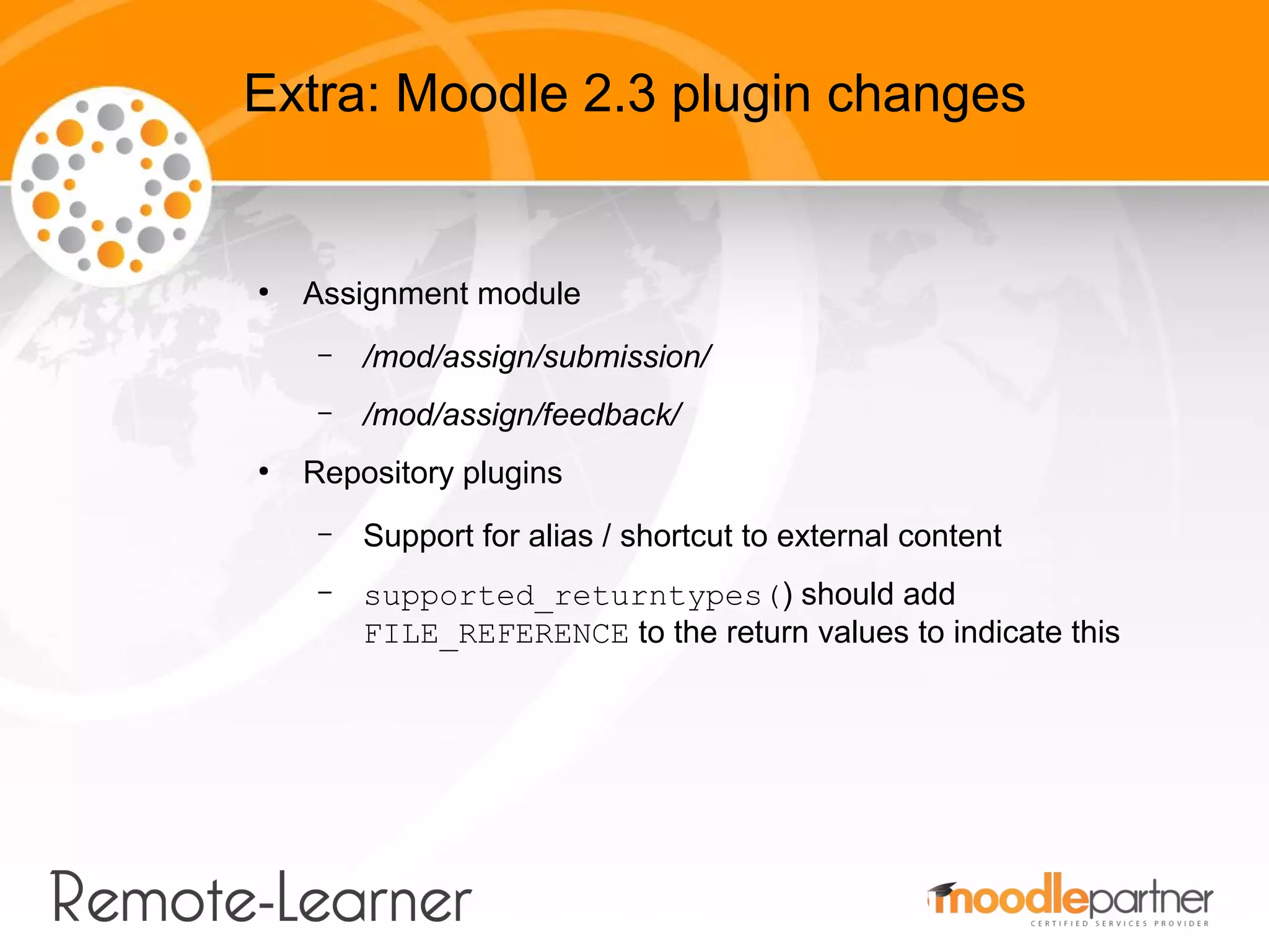 Extra: Moodle 2.3 plugin changes


●
    Assignment module
     –   /mod/assign/submission/
     –   /mod/assign/feedback/
●
    Repository plugins
     –   Support for alias / shortcut to external content
     –   supported_returntypes() should add
         FILE_REFERENCE to the return values to indicate this
 