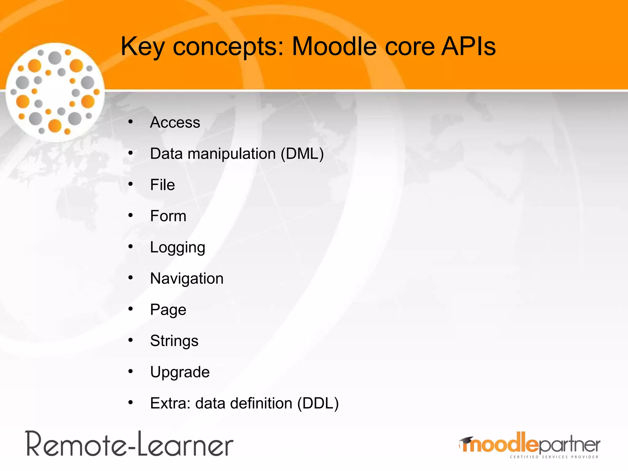 Key concepts: Moodle core APIs

●
    Access
●
    Data manipulation (DML)
●
    File
●
    Form
●
    Logging
●
    Navigation
●
    Page
●
    Strings
●
    Upgrade
●
    Extra: data definition (DDL)
 