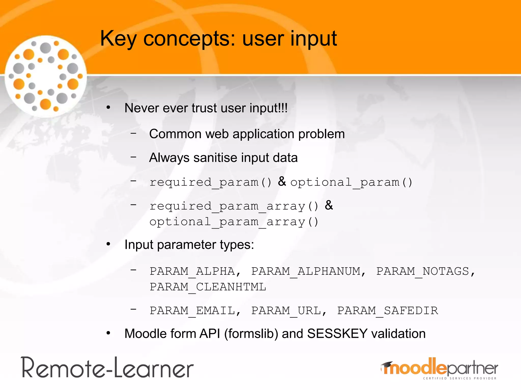 Key concepts: user input

●
    Never ever trust user input!!!
     –   Common web application problem
     –   Always sanitise input data
     –   required_param() & optional_param()
     –   required_param_array() &
         optional_param_array()
●
    Input parameter types:
     –   PARAM_ALPHA, PARAM_ALPHANUM, PARAM_NOTAGS,
         PARAM_CLEANHTML
     –   PARAM_EMAIL, PARAM_URL, PARAM_SAFEDIR
●
    Moodle form API (formslib) and SESSKEY validation
 