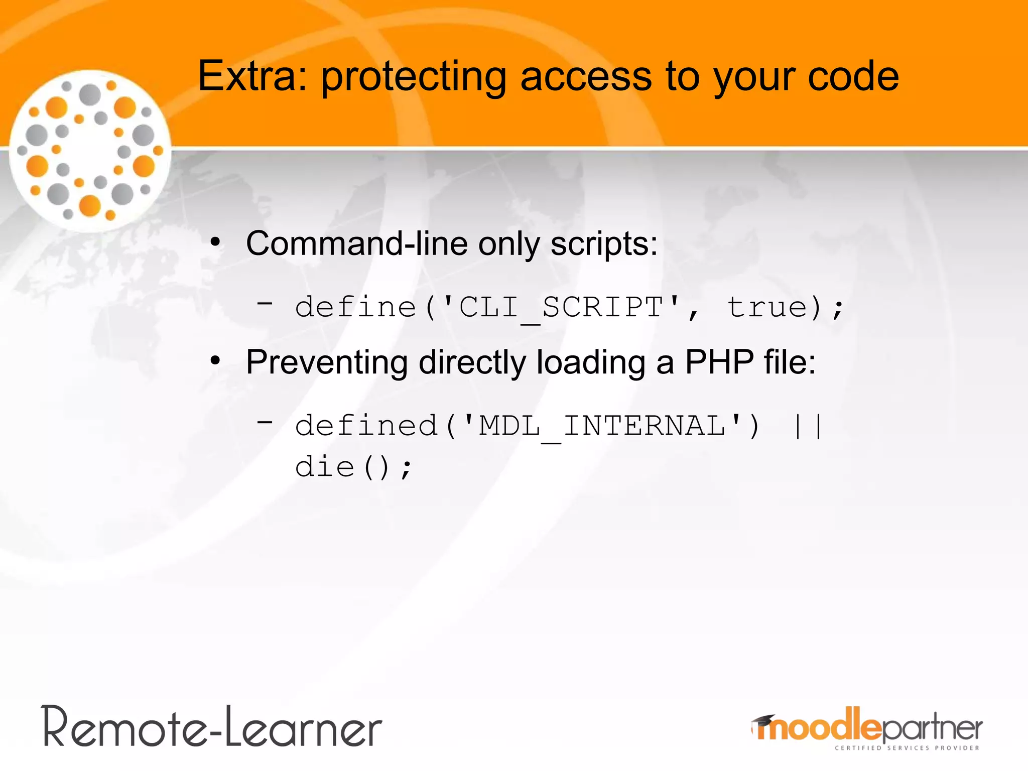 Extra: protecting access to your code


●
    Command-line only scripts:
    –   define('CLI_SCRIPT', true);
●
    Preventing directly loading a PHP file:
    –   defined('MDL_INTERNAL') ||
        die();
 