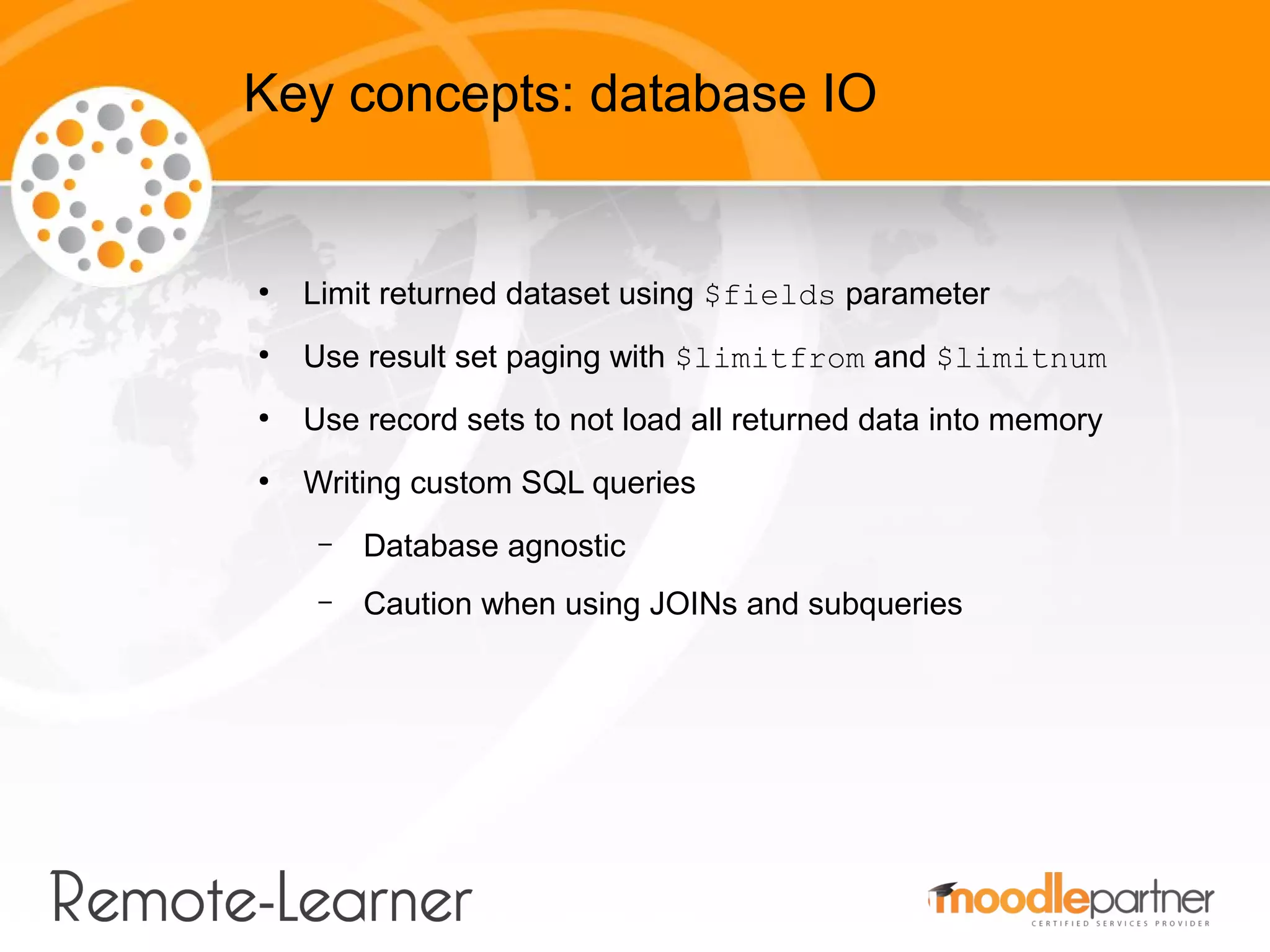 Key concepts: database IO


●
    Limit returned dataset using $fields parameter
●
    Use result set paging with $limitfrom and $limitnum
●
    Use record sets to not load all returned data into memory
●
    Writing custom SQL queries
     –   Database agnostic
     –   Caution when using JOINs and subqueries
 