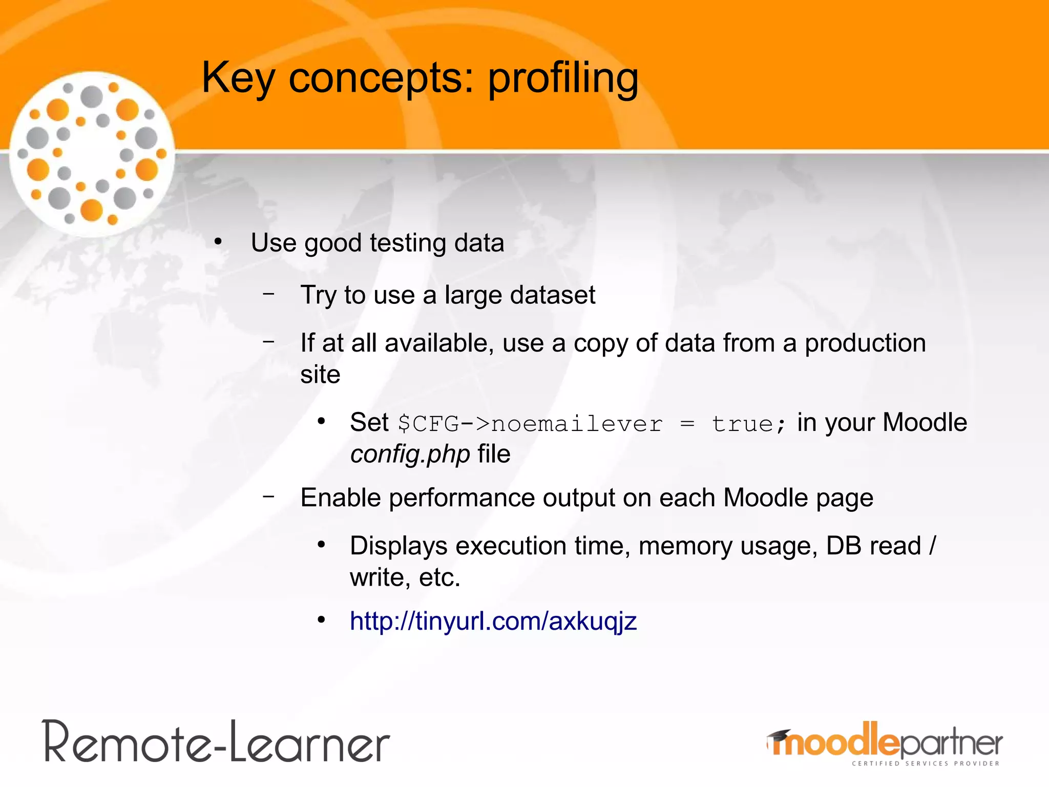 Key concepts: profiling


●
    Use good testing data
     –   Try to use a large dataset
     –   If at all available, use a copy of data from a production
         site
          ●
              Set $CFG->noemailever = true; in your Moodle
              config.php file
     –   Enable performance output on each Moodle page
          ●
              Displays execution time, memory usage, DB read /
              write, etc.
          ●
              http://tinyurl.com/axkuqjz
 