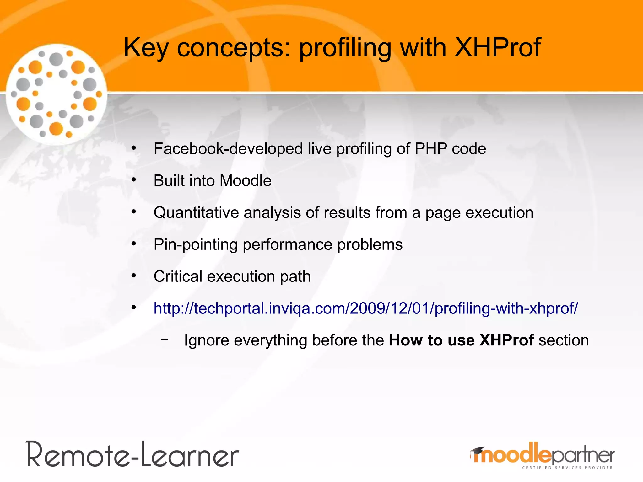 Key concepts: profiling with XHProf


●
    Facebook-developed live profiling of PHP code
●
    Built into Moodle
●
    Quantitative analysis of results from a page execution
●
    Pin-pointing performance problems
●
    Critical execution path
●
    http://techportal.inviqa.com/2009/12/01/profiling-with-xhprof/
     –   Ignore everything before the How to use XHProf section
 