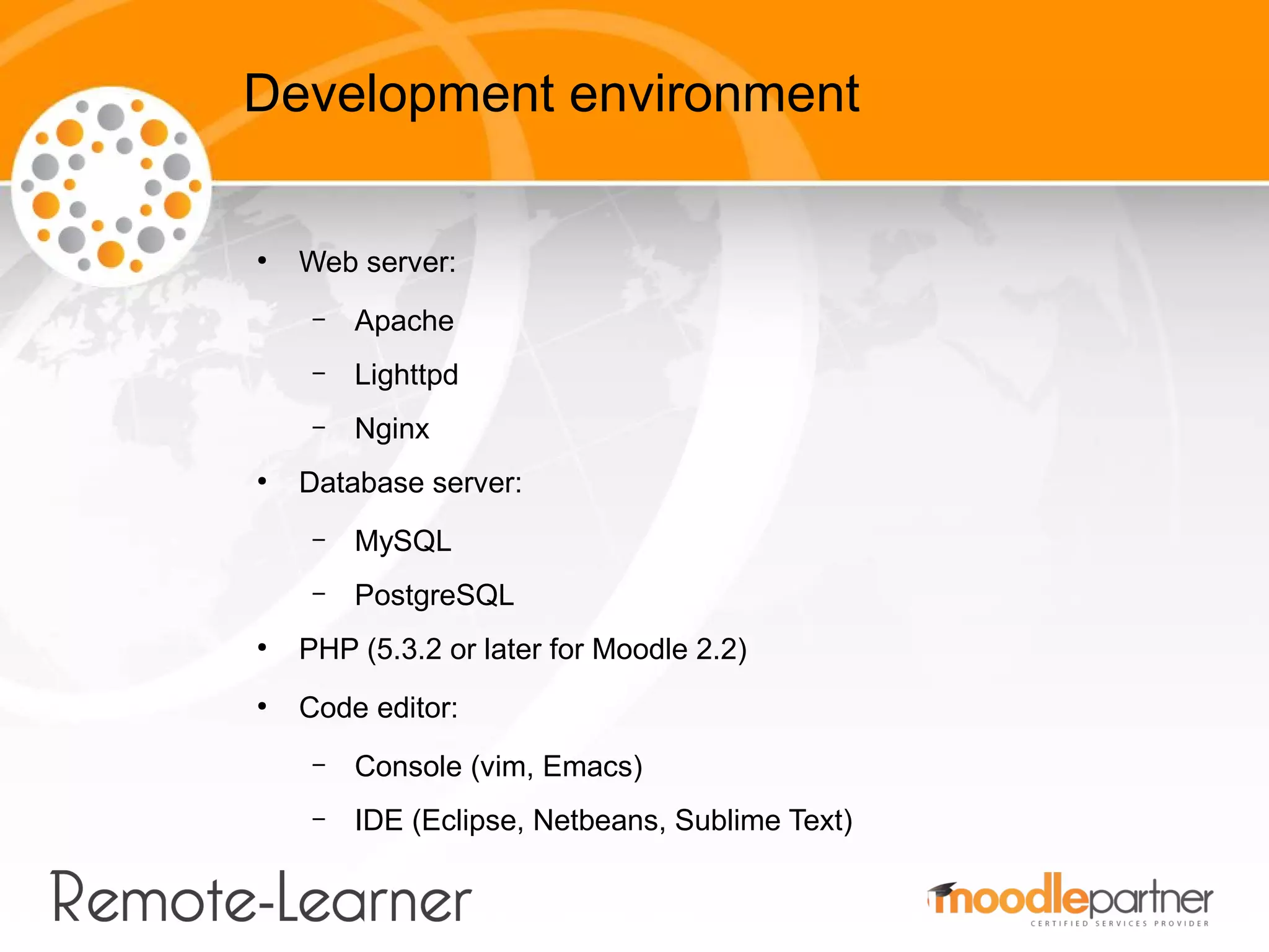 Development environment

●
    Web server:
     –   Apache
     –   Lighttpd
     –   Nginx
●
    Database server:
     –   MySQL
     –   PostgreSQL
●
    PHP (5.3.2 or later for Moodle 2.2)
●
    Code editor:
     –   Console (vim, Emacs)
     –   IDE (Eclipse, Netbeans, Sublime Text)
 