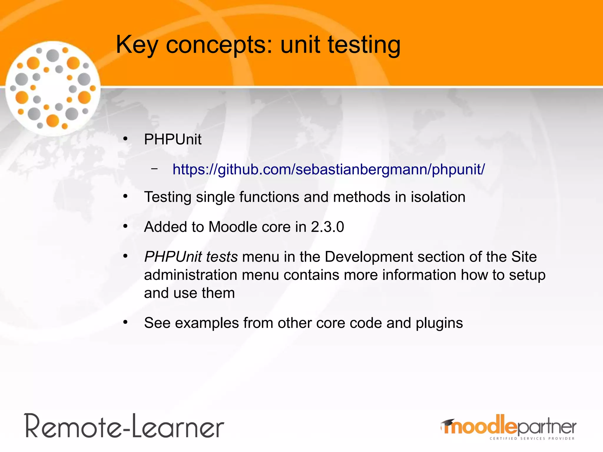 Key concepts: unit testing


●
    PHPUnit
     –   https://github.com/sebastianbergmann/phpunit/
●
    Testing single functions and methods in isolation
●
    Added to Moodle core in 2.3.0
●
    PHPUnit tests menu in the Development section of the Site
    administration menu contains more information how to setup
    and use them
●
    See examples from other core code and plugins
 