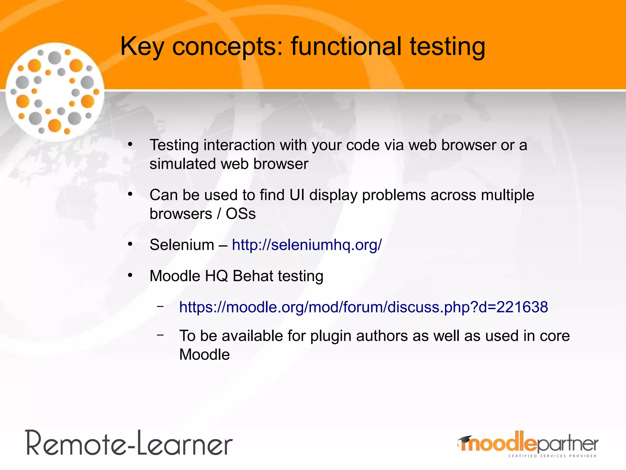 Key concepts: functional testing


●
    Testing interaction with your code via web browser or a
    simulated web browser
●
    Can be used to find UI display problems across multiple
    browsers / OSs
●
    Selenium – http://seleniumhq.org/
●
    Moodle HQ Behat testing
     –   https://moodle.org/mod/forum/discuss.php?d=221638
     –   To be available for plugin authors as well as used in core
         Moodle
 
