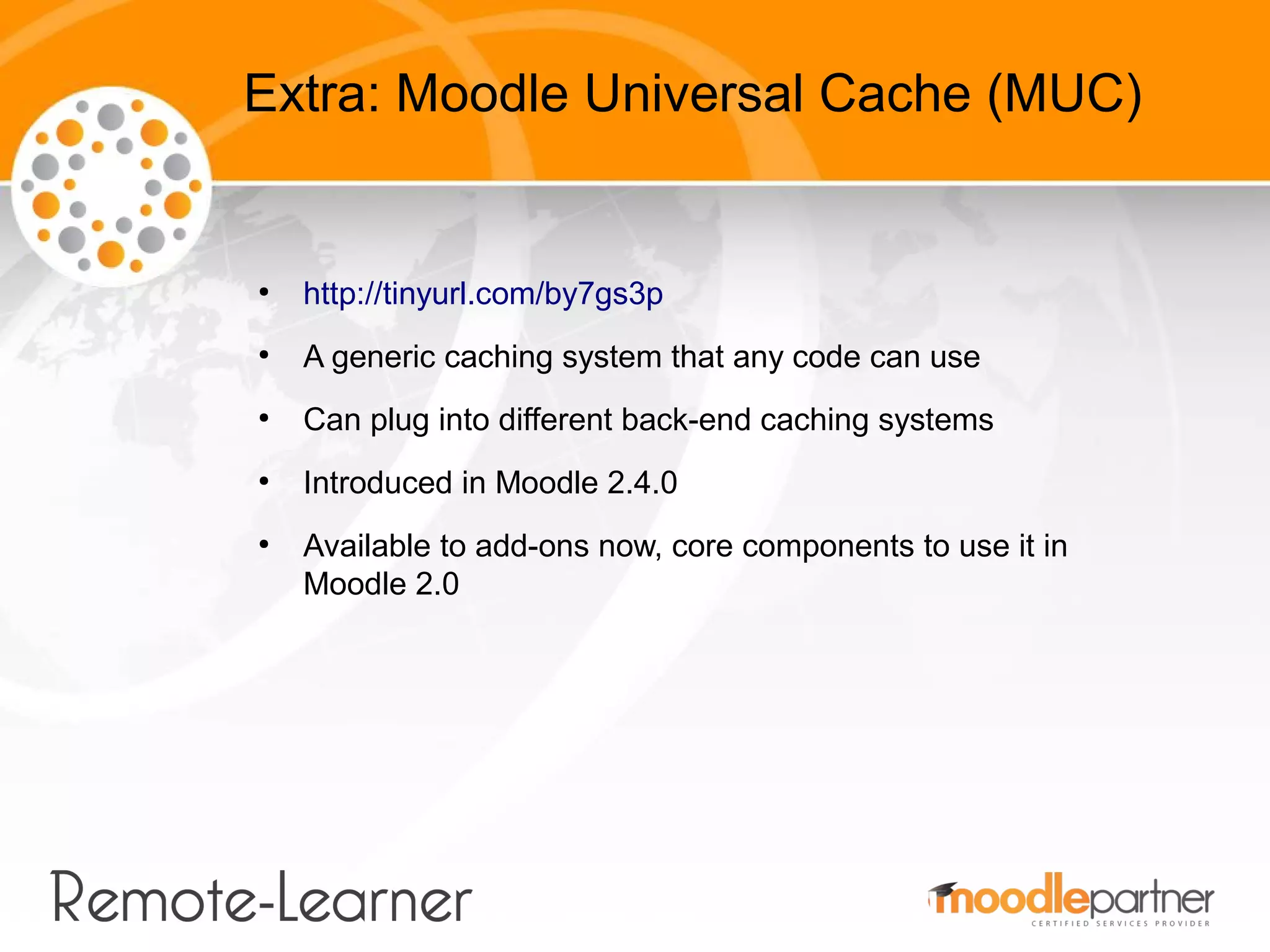 Extra: Moodle Universal Cache (MUC)


●
    http://tinyurl.com/by7gs3p
●
    A generic caching system that any code can use
●
    Can plug into different back-end caching systems
●
    Introduced in Moodle 2.4.0
●
    Available to add-ons now, core components to use it in
    Moodle 2.0
 