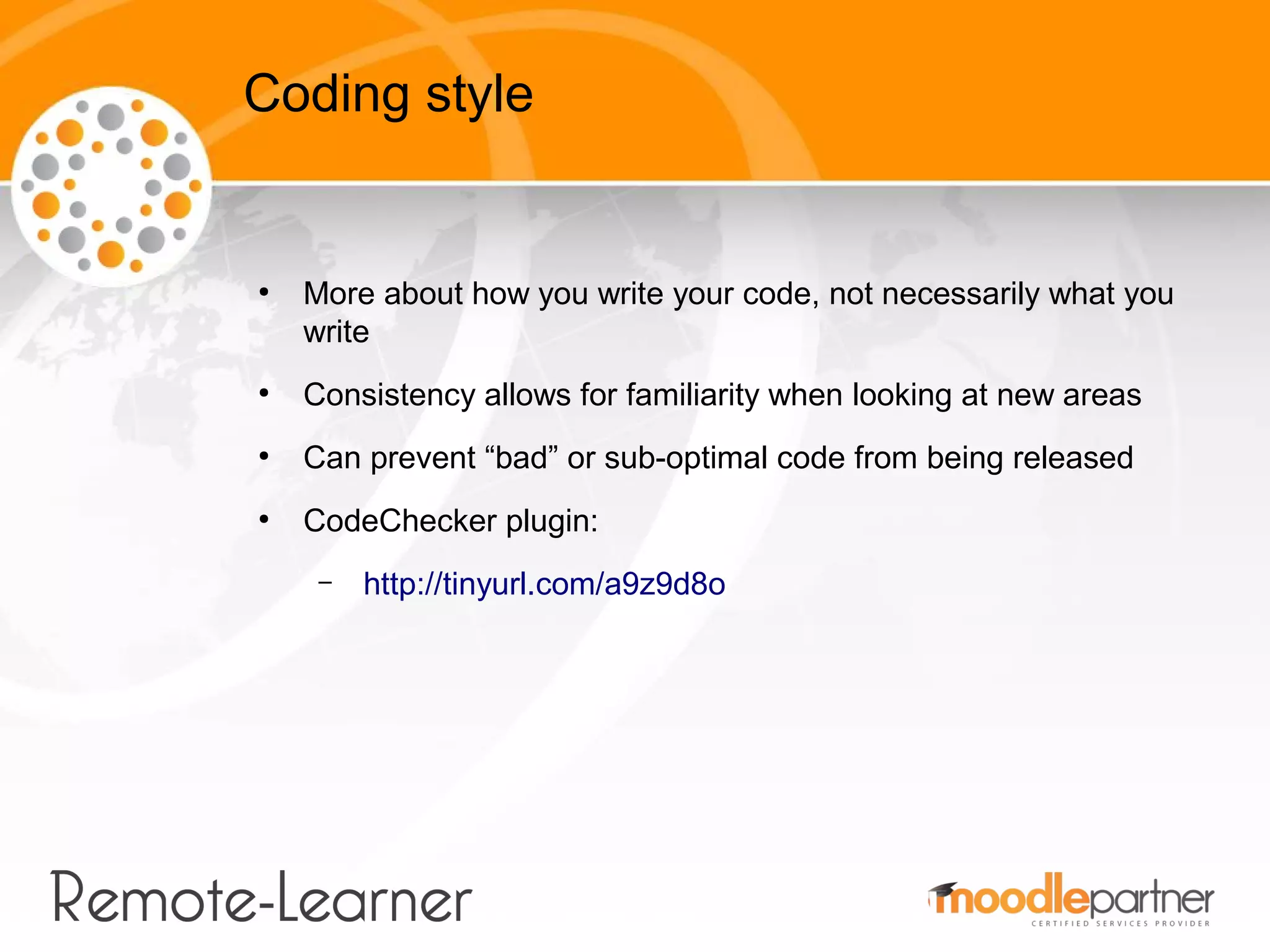 Coding style


●
    More about how you write your code, not necessarily what you
    write
●
    Consistency allows for familiarity when looking at new areas
●
    Can prevent “bad” or sub-optimal code from being released
●
    CodeChecker plugin:
     –   http://tinyurl.com/a9z9d8o
 