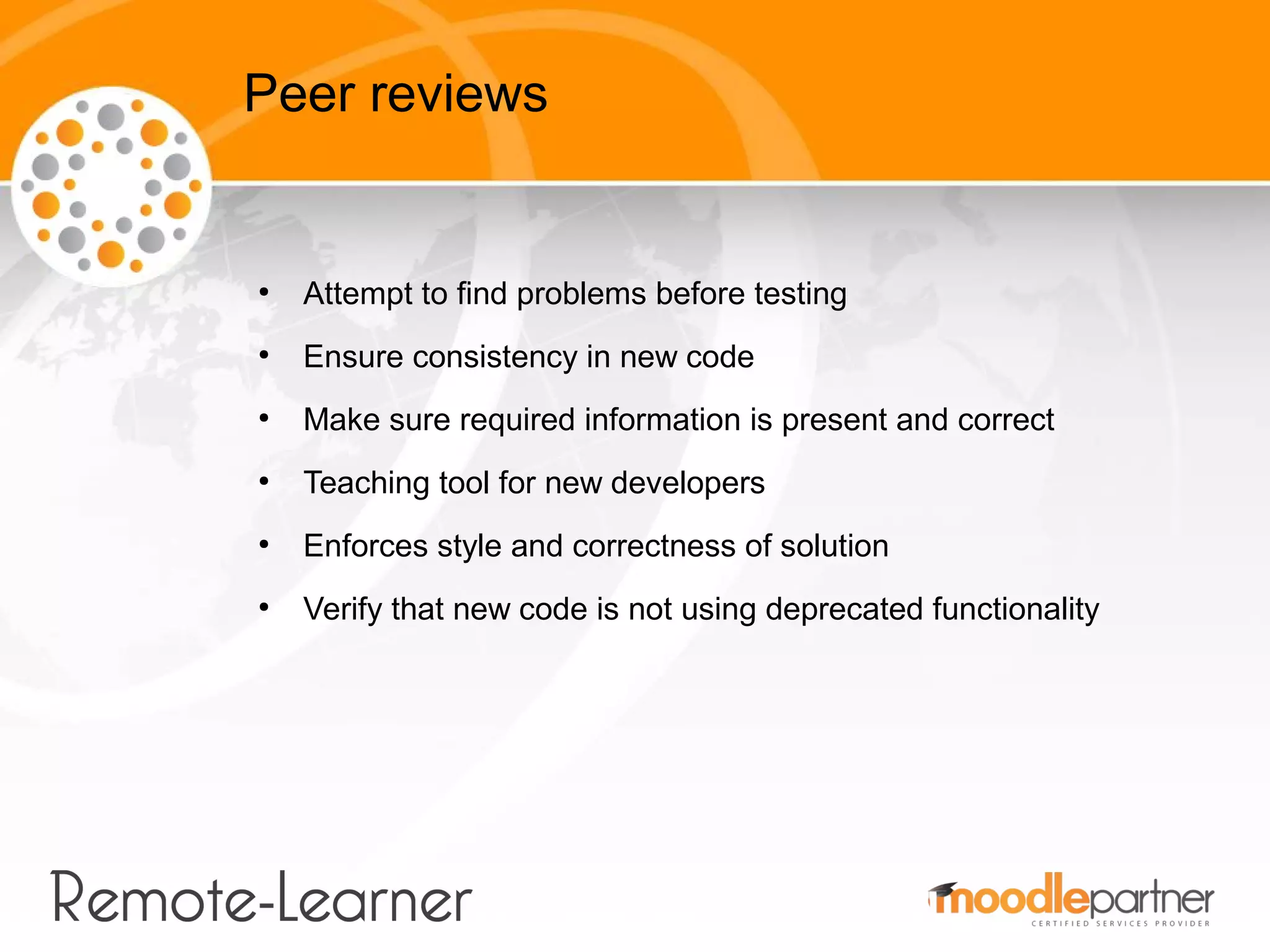 Peer reviews


●
    Attempt to find problems before testing
●
    Ensure consistency in new code
●
    Make sure required information is present and correct
●
    Teaching tool for new developers
●
    Enforces style and correctness of solution
●
    Verify that new code is not using deprecated functionality
 