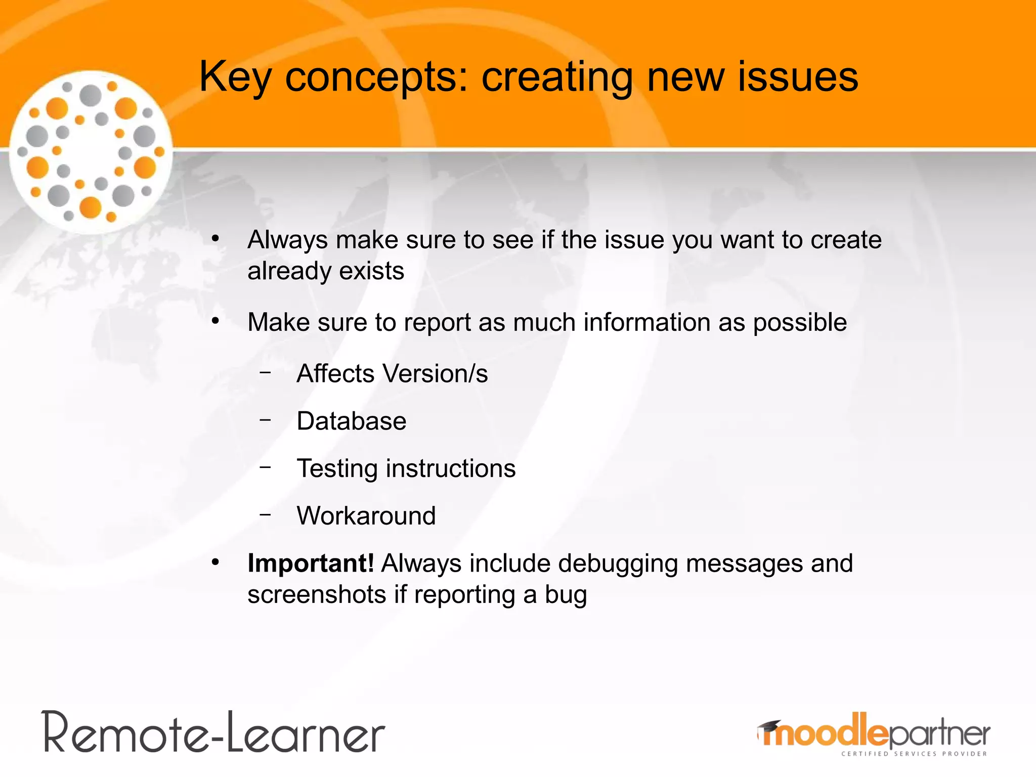Key concepts: creating new issues


●
    Always make sure to see if the issue you want to create
    already exists
●
    Make sure to report as much information as possible
     –   Affects Version/s
     –   Database
     –   Testing instructions
     –   Workaround
●
    Important! Always include debugging messages and
    screenshots if reporting a bug
 