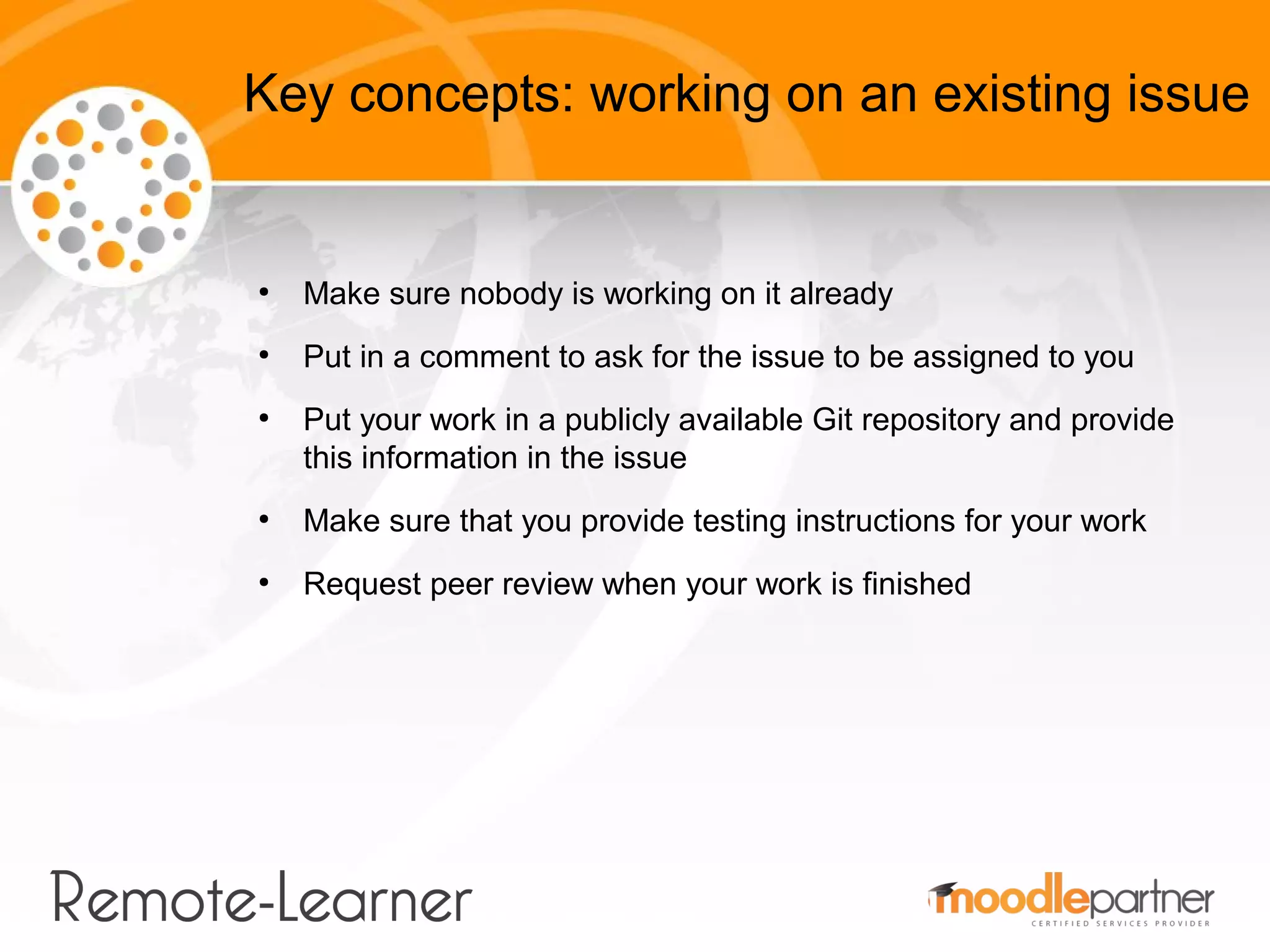 Key concepts: working on an existing issue


●
    Make sure nobody is working on it already
●
    Put in a comment to ask for the issue to be assigned to you
●
    Put your work in a publicly available Git repository and provide
    this information in the issue
●
    Make sure that you provide testing instructions for your work
●
    Request peer review when your work is finished
 