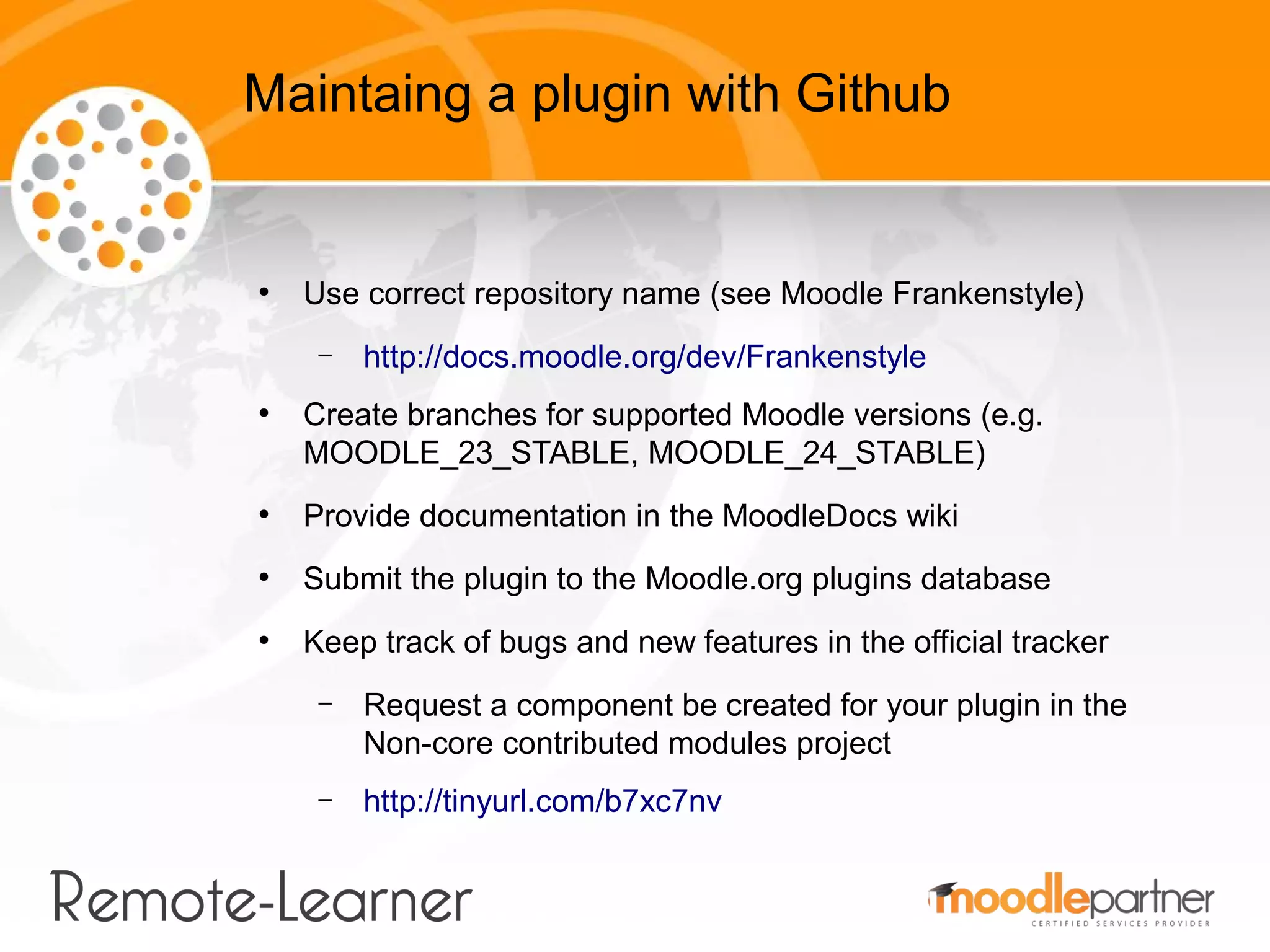 Maintaing a plugin with Github


●
    Use correct repository name (see Moodle Frankenstyle)
     –   http://docs.moodle.org/dev/Frankenstyle
●
    Create branches for supported Moodle versions (e.g.
    MOODLE_23_STABLE, MOODLE_24_STABLE)
●
    Provide documentation in the MoodleDocs wiki
●
    Submit the plugin to the Moodle.org plugins database
●
    Keep track of bugs and new features in the official tracker
     –   Request a component be created for your plugin in the
         Non-core contributed modules project
     –   http://tinyurl.com/b7xc7nv
 
