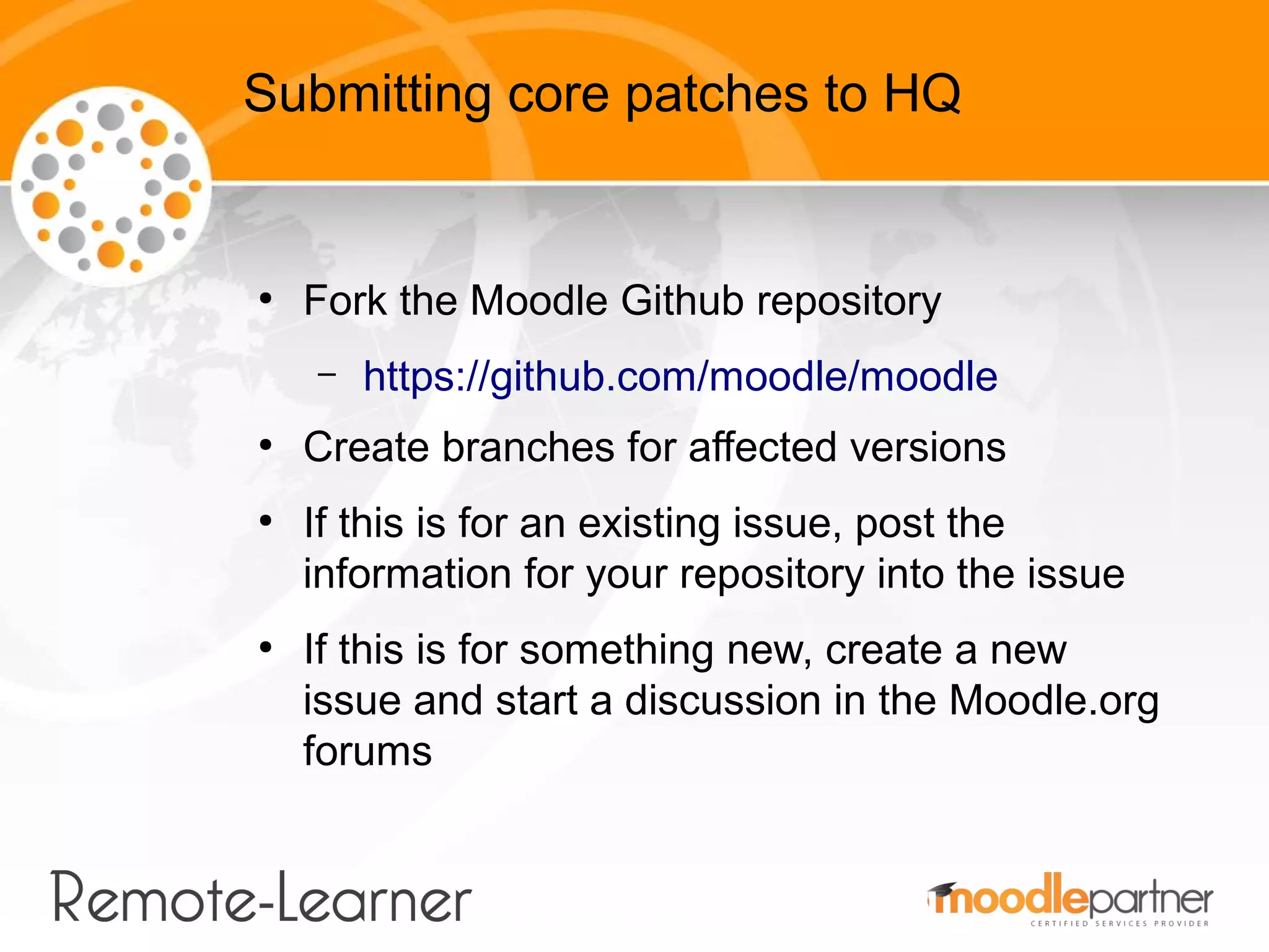 Submitting core patches to HQ


●
    Fork the Moodle Github repository
    –   https://github.com/moodle/moodle
●
    Create branches for affected versions
●
    If this is for an existing issue, post the
    information for your repository into the issue
●
    If this is for something new, create a new
    issue and start a discussion in the Moodle.org
    forums
 