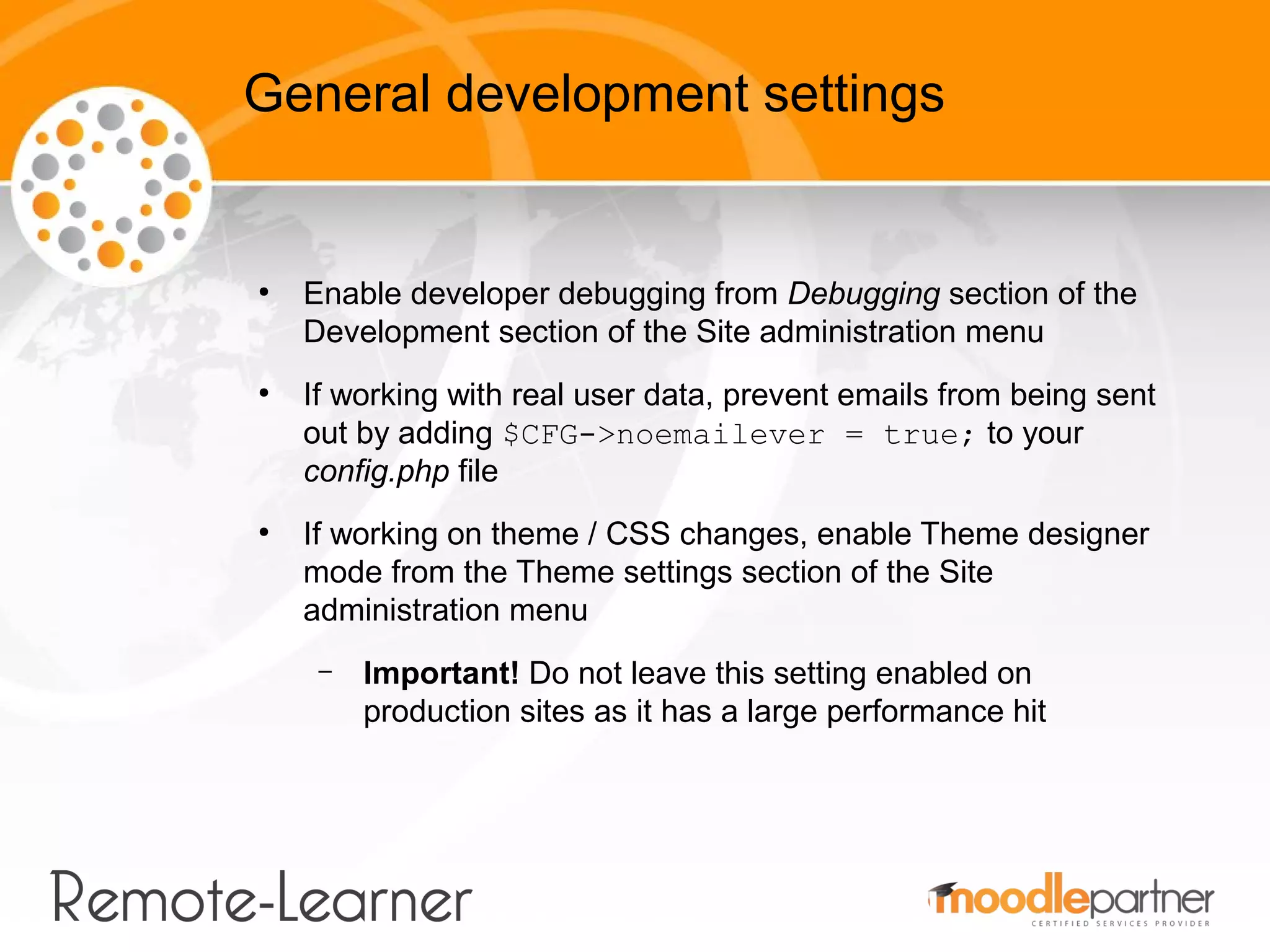 General development settings


●
    Enable developer debugging from Debugging section of the
    Development section of the Site administration menu
●
    If working with real user data, prevent emails from being sent
    out by adding $CFG->noemailever = true; to your
    config.php file
●
    If working on theme / CSS changes, enable Theme designer
    mode from the Theme settings section of the Site
    administration menu
     –   Important! Do not leave this setting enabled on
         production sites as it has a large performance hit
 