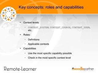 Key concepts: roles and capabilities


●
    Context levels:
     –   CONTEXT_SYSTEM, CONTEXT_COURSE, CONTEXT_USER,
         etc.
●
    Roles:
     –   Definitions
     –   Applicable contexts
●
    Capabilities
     –   Use the most specific capability possible
     –   Check in the most specific context level
 