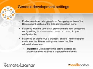 General development settings


●
    Enable developer debugging from Debugging section of the
    Development section of the Site administration menu
●
    If working with real user data, prevent emails from being sent
    out by adding $CFG->noemailever = true; to your
    config.php file
●
    If working on theme / CSS changes, enable Theme designer
    mode from the Theme settings section of the Site
    administration menu
     –   Important! Do not leave this setting enabled on
         production sites as it has a large performance hit
 