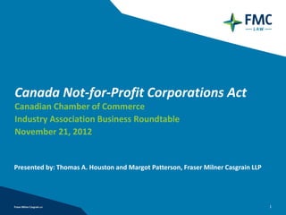 Canada Not‐for‐Profit Corporations Act
Canadian Chamber of Commerce
Industry Association Business Roundtable
November 21, 2012


Presented by: Thomas A. Houston and Margot Patterson, Fraser Milner Casgrain LLP




                                                                                   1
 