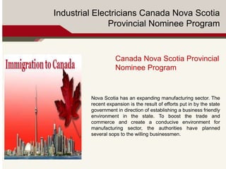 Industrial Electricians Canada Nova Scotia
Provincial Nominee Program
Canada Nova Scotia Provincial
Nominee Program
Nova Scotia has an expanding manufacturing sector. The
recent expansion is the result of efforts put in by the state
government in direction of establishing a business friendly
environment in the state. To boost the trade and
commerce and create a conducive environment for
manufacturing sector, the authorities have planned
several sops to the willing businessmen.
 