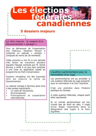 Mars 2006 - Spécial Canada - www.exprimeo.fr - 11 -
Pour se démarquer de l’organisation
des libéraux, Stephen Harper a
présenté un cabinet « amaigri »
composé de moins de 30 membres.
Cette annonce a mis fin à une période
très brève de transition pendant
laquelle l’équipe conduite par M. Derek
Burney a veillé à ce que tout conduise
à une mise en application rapide du
programme du Parti Conservateur.
Certains ministères ont été fusionnés
afin de réduire la taille du
Gouvernement.
Le cabinet compte 6 femmes dont trois
à des postes significatifs :
• un volet de l’Economie,
• Environnement,
• Francophonie et coopération
internationale.
La 1ère mesure : le respect d’un
Gouvernement « amaigri »
Les parlementaires ont pu procéder à
une audition télévisée du juge pressenti
pour la nomination à la Cour Suprême.
C’est une première dans l’histoire
politique du Canada.
A cette audition télévisée, chaque parti
était représenté.
Si ce comité parlementaire ad hoc
n’avait pas de droit de véto, il s’agit
d’une étape importante dans la
désignation des Juges à la Cour
Suprême.
L’audition parlementaire pour la
nomination d’un Juge
Les élections
canadiennes
fédérales
5 dossiers majeurs
 