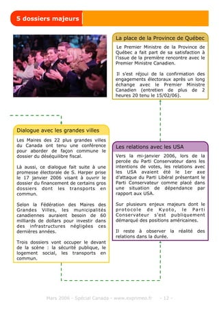Mars 2006 - Spécial Canada - www.exprimeo.fr - 12 -
Les Maires des 22 plus grandes villes
du Canada ont tenu une conférence
pour aborder de façon commune le
dossier du déséquilibre fiscal.
Là aussi, ce dialogue fait suite à une
promesse électorale de S. Harper prise
le 17 janvier 2006 visant à ouvrir le
dossier du financement de certains gros
dossiers dont les transports en
commun.
Selon la Fédération des Maires des
Grandes Villes, les municipalités
canadiennes auraient besoin de 60
milliards de dollars pour investir dans
des infrastructures négligées ces
dernières années.
Trois dossiers vont occuper le devant
de la scène : la sécurité publique, le
logement social, les transports en
commun.
Dialogue avec les grandes villes
Le Premier Ministre de la Province de
Québec a fait part de sa satisfaction à
l’issue de la première rencontre avec le
Premier Ministre Canadien.
Il s’est réjoui de la confirmation des
engagements électoraux après un long
échange avec le Premier Ministre
Canadien (entretien de plus de 2
heures 20 tenu le 15/02/06).
La place de la Province de Québec
Vers la mi-janvier 2006, lors de la
percée du Parti Conservateur dans les
intentions de votes, les relations avec
les USA avaient été le 1er axe
d’attaque du Parti Libéral présentant le
Parti Conservateur comme placé dans
une situation de dépendance par
rapport aux USA.
Sur plusieurs enjeux majeurs dont le
protocole de Kyoto, le Parti
Conservateur s’est publiquement
démarqué des positions américaines.
Il reste à observer la réalité des
relations dans la durée.
Les relations avec les USA
5 dossiers majeurs
 