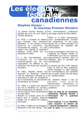 Le 22ème Premier Ministre du
Canada est né le 30 avril 1959 à
Toronto (Ontario).
En 1978, il s’installe en Alberta
pour travailler dans l’industrie
pétrolière. Il est titulaire d’une
maîtrise en économie de
l’Université de Calgary. Il a été
adjoint d’un député et conseiller
politique avant d’être élu au
Parlement en 1993.
Il a été Vice-Président, puis
Président de la National
Citizens’Coalition qui est une
organisation de défense et de
promotion des droits des citoyens
canadiens.
En 2002, Stephen Harper est
retourné au Parlement comme
chef de l’opposition officielle et a
commencé à jeter les fondations
de la réunification du mouvement
conservateur au Canada.
En 2003, il a atteint son objectif
lors de la fondation du nouveau
Parti conservateur du Canada. Il a
été élu chef du Parti Conservateur
en mars 2004.
Membre du Conseil privé de la
Reine pour le Canada, Stephen
Harper est le député de Calgary
Sud-Ouest.
En 2005, le début de la campagne
électorale a été très délicat. Tous
les commentateurs prédisaient
une large victoire du Parti Libéral.
Même si le Parti Conservateur
avait considérablement recentré
son programme, le vrai enjeu
portait sur la place accordée à la
dénonciation du scandale des
commandites.
Toute la campagne a été axée sur
l’intégrité de Stephen Harper et
l’affirmation que seul un nouveau
gouvernement pourrait «faire le
ménage» dans le scandale des
commandites.
Le second axe fort a été l’alliance
avec le chef du Bloc québécois,
Gilles Duceppe. A cette époque,
les commentateurs ont considéré
que ce geste serait très mal perçu
au Canada anglais.
Or, Stephen Harper a fait du
Q u é b e c « u n e p r i o r i t é
personnelle», notamment en
s'entourant de conseillers
québécois.
Tout au long de sa campagne
électorale, Stephen Harper a
témoigné de 3 qualités
majeures.
Tout d’abord, il a su identifier
puis incarner le besoin de
« grand changement » attendu
par le pays. Il a su exprimer ce
Mars 2006 - Spécial Canada - www.exprimeo.fr - 3 -
Stephen Harper :
Les élections
canadiennes
fédérales
le nouveau Premier Ministre
Exprimeo est une
marque déposée
par Newday
Newday -
127, rue Amelot -
75011 Paris
Code APE : 221A
N°Siret : 479 561
243 00011
 