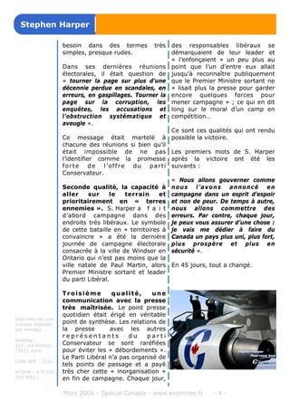 besoin dans des termes très
simples, presque rudes.
Dans ses dernières réunions
électorales, il était question de
« tourner la page sur plus d’une
décennie perdue en scandales, en
erreurs, en gaspillages. Tourner la
page sur la corruption, les
enquêtes, les accusations et
l’obstruction systématique et
aveugle ».
Ce message était martelé à
chacune des réunions si bien qu’il
était impossible de ne pas
l’identifier comme la promesse
forte de l’offre du parti
Conservateur.
Seconde qualité, la capacité à
aller sur le terrain et
prioritairement en « terres
ennemies ». S. Harper a f a i t
d’abord campagne dans des
endroits très libéraux. Le symbole
de cette bataille en « territoires à
convaincre » a été la dernière
journée de campagne électorale
consacrée à la ville de Windsor en
Ontario qui n’est pas moins que la
ville natale de Paul Martin, alors
Premier Ministre sortant et leader
du parti Libéral.
Troisième qualité, une
communication avec la presse
très maîtrisée. Le point presse
quotidien était érigé en véritable
point de synthèse. Les relations de
la presse avec les autres
r e p r é s e n t a n t s d u p a r t i
Conservateur se sont raréfiées
pour éviter les « débordements ».
Le Parti Libéral n’a pas organisé de
tels points de passage et a payé
très cher cette « inorganisation »
en fin de campagne. Chaque jour,
des responsables libéraux se
démarquaient de leur leader et
« l’enfonçaient » un peu plus au
point que l’un d’entre eux allait
jusqu’à reconnaître publiquement
que le Premier Ministre sortant ne
« lisait plus la presse pour garder
encore quelques forces pour
mener campagne » ; ce qui en dit
long sur le moral d’un camp en
compétition…
Ce sont ces qualités qui ont rendu
possible la victoire.
Les premiers mots de S. Harper
après la victoire ont été les
suivants :
« Nous allons gouverner comme
nous l’avons annoncé en
campagne dans un esprit d’espoir
et non de peur. De temps à autre,
nous allons commettre des
erreurs. Par contre, chaque jour,
je peux vous assurer d’une chose :
je vais me dédier à faire du
Canada un pays plus uni, plus fort,
plus prospère et plus en
sécurité ».
En 45 jours, tout a changé.
Mars 2006 - Spécial Canada - www.exprimeo.fr - 4 -
Stephen Harper
Exprimeo est une
marque déposée
par Newday
Newday -
127, rue Amelot -
75011 Paris
Code APE : 221A
N°Siret : 479 561
243 00011
 