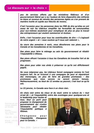 peu de services offerts par les ministères fédéraux et d'un
gouvernement libéral qui a eu l'audace de faire disparaître des milliards
en biens et revenus de retraite des personnes âgées en s'en prenant de
manière inutile et cupide aux fiducies de revenu.
C'est l'occasion pour les personnes dans les PME de dire qu'elles en ont
assez de voir les Libéraux simplifier les formalités de commandites
pour eux-mêmes seulement pour compliquer de plus en plus le travail
des entrepreneurs qui veulent commercer et évoluer.
Enfin, c'est l'occasion pour tous les contribuables de dire « il s'agissait
de notre argent » et « nous voulons qu'il nous soit redonné ».
Au cours des semaines à venir, nous dévoilerons nos plans pour le
Canada et les Canadiennes et les Canadiens.
Des plans pour faire le ménage au sein du gouvernement et rétablir
l'imputabilité à Ottawa.
Des plans offrant l'occasion à tous les Canadiens de travailler fort et de
progresser.
Des plans pour aider nos aînés à préserver ce qu'ils ont difficilement
gagné.
Ne vous méprenez pas, les Libéraux feront campagne comme ils l'ont
toujours fait. Ils se livreront à une campagne de peur et répandront
des mensonges, en plus de faire de grandes promesses - des
promesses que nous savons ne seront jamais tenues.
Malheureusement, au bout de 12 années au pouvoir, c'est tout ce qu'ils
ont.
Le 23 janvier, le Canada sera face à un choix clair.
Un choix clair entre du vieux et du neuf; entre la culture du « tout
m'est dû » et l'imputabilité; entre des avantages pour quelques-uns et
le leadership pour toutes et
tous. Seul un parti peut
proposer le changement de
gouvernement qui s'avère
nécessaire pour rétablir
l'imputabilité politique à
Ottawa.
C h a n g e o n s p o u r
l'imputabilité. Changeons
pour le Canada. »
Mars 2006 - Spécial Canada - www.exprimeo.fr - 6 -
Le discours sur « le choix »
Exprimeo est une
marque déposée
par Newday
Newday -
127, rue Amelot -
75011 Paris
Code APE : 221A
N°Siret : 479 561
243 00011
 