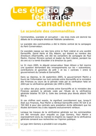 Commandites, scandale et corruption : ces trois mots ont dominé les
débats de la campagne électorale fédérale canadienne.
Le scandale des commandites a été le thème central de la campagne
du Parti Conservateur.
Ce scandale repose sur des liens entre le Parti Libéral et une société
Earnscliffe. David Herle et Elly Alboim, qui étaient au nombre des
directeurs d’Earnscliffe, ont été les conseillers de campagne de Paul
Martin, Premier Ministre sortant et leader du Parti Libéral, pendant les
dix ans où il a tenté d’accéder à la direction du parti.
Le 31 mars 2005, le député conservateur Dean Allison a fait inscrire
une question demandant des renseignements sur les « subventions,
contributions et garanties de prêt » et les « contrats » entre le
gouvernement du Canada et Earnscliffe.
Dans sa réponse, le 26 septembre 2005, le gouvernement Martin a
fourni de l’information sur huit contrats entre Earnscliffe et le ministère
des Finances au cours de la période visée par la vérification faite en
2003 par la vérificatrice générale (de 1999 à 2003).
La valeur des plus petits contrats entre Earnscliffe et le ministère des
Finances pendant la période visée par l’étude de la vérificatrice
générale totalise 78 524 $. Celle des contrats plus élevés atteint 769
865 $.
Si ces chiffres sont exacts, ils signifient concrètement que, lorsqu’il
était aux Finances, Paul Martin a rétribué Earnscliffe entre 78 524 $ et
769 865 $ pour des contrats sans prestation écrite défendant que les
études donnaient lieu à des rapports exclusivement verbaux.
Lorsque les travaux de la vérificatrice générale sur les commandites
ont été renvoyés pour enquête au juge Gomery, Paul Martin a
expressément exclu du mandat le chapitre du rapport de la vérificatrice
générale consacré aux recherches sur l’opinion publique.
Le juge John Gomery a procédé à son enquête.
Mars 2006 - Spécial Canada - www.exprimeo.fr - 7 -
Le scandale des commandites
Les élections
canadiennes
fédérales
Exprimeo est une
marque déposée
par Newday
Newday -
127, rue Amelot -
75011 Paris
Code APE : 221A
N°Siret : 479 561
243 00011
 