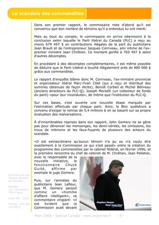 Dans son premier rapport, le commissaire note d’abord qu’il est
convaincu que bon nombre de témoins qu'il a entendus lui ont menti.
Mais au bout du compte, le commissaire en arrive néanmoins à la
conclusion selon laquelle le Parti libéral du Canada (PLC) a reçu au
moins 679 497 $ en contributions illégales de la part du publicitaire
Jean Brault et de l'entrepreneur Jacques Corriveau, ami intime de l'ex-
premier ministre Jean Chrétien. Ce montant gonfle à 769 497 $ selon
d’autres décomptes.
En procédant à des décomptes complémentaires, il est même possible
de déduire que le Parti Libéral a touché illégalement près de 880 000 $
grâce aux commandites.
Le rapport d'enquête blâme donc M. Corriveau, l'ex-ministre provincial
et organisateur libéral Marc-Yvan Côté (qui a reçu et distribué des
sommes obtenues de façon illicite), Benoît Corbeil et Michel Béliveau
(anciens directeurs du PLC-Q), Joseph Morselli (un collecteur de fonds
du parti) «pour leur inconduite», de même que l'institution du PLC-Q.
Sur ces bases, s’est ouverte une nouvelle étape marquée par
l’estimation effectuée par chaque parti. Ainsi, le Bloc québécois a
convenu d'exiger la remise de 5,4 millions $ en se basant sur sa propre
évaluation des malversations.
À d'innombrables reprises dans son rapport, John Gomery ne se gêne
pas pour dénoncer les mensonges, les demi-vérités, les omissions, les
trous de mémoire et les faux-fuyants de plusieurs des acteurs du
scandale.
«Il est extraordinaire qu'aucun témoin n'a pu ou n'a voulu dire
exactement à la Commission ce qui s'est passé» entre la création du
programme des commandites par le cabinet fédéral, en février 1996, et
la première rencontre du chef de cabinet de M. Chrétien, Jean Pelletier,
avec le responsable de la
nouvelle initiative, le
fonctionnaire Chuck
Guité, affirme par
exemple le juge Gomery.
Puis, sur l'amnésie du
publicitaire Jean Lafleur,
que M. Gomery perçoit
comme un «homme
d'affaire intelligent», ce
commentaire cinglant: «il
est évident que la
Commission avait devant
Mars 2006 - Spécial Canada - www.exprimeo.fr - 8 -
Le scandale des commandites
Exprimeo est une
marque déposée
par Newday
Newday -
127, rue Amelot -
75011 Paris
Code APE : 221A
N°Siret : 479 561
243 00011
 