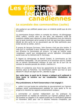 elle quelqu'un qui préférait passer pour un imbécile plutôt que de dire
la vérité».
Le commissaire évoque même un complot du silence: «le témoignage
d'Éric Lafleur, comme celui de son père, est tellement truffé de
questions restées sans réponse à cause de prétendus trous de mémoire
que la seule conclusion qu'on puisse en tirer est que tous deux avaient
décidé de dire qu'ils ne se souvenaient pas de faits pertinents pour
éviter de dire la vérité», écrit-il.
À propos de Jacques Corriveau, John Gomery n'est pas plus tendre. Il
note qu'il a «contredit à deux reprises son propre témoignage, dans le
but d'induire la Commission en erreur». Le juge se montre aussi
«sceptique» quant aux conséquences qu'une opération chirurgicale
aurait eues sur la mémoire de M. Corriveau.
À l'égard du témoignage de Benoît Corbeil, le commissaire se fait
carrément impitoyable. «Je suis parvenu à la conclusion que M. Corbeil
est un témoin foncièrement menteur et que rien de ce qu'il dit ne
contient la moindre parcelle de vérité», tranche-t-il.
Même s'il condamne avec force les agissements de Jean Brault, John
Gomery salue sa franchise. «La Commission estime que tout ce qu'a
déclaré M. Brault est digne de foi», décrète le juge
Sur cette base, le parti de M. Harper a indiqué qu’il veillerait à
faire toute la lumière sur les troublantes révélations de
l’enquête.
Plus précisément, le Parti Conservateur s’est engagé à :
• veiller à ce que toutes les recherches du gouvernement sur l’opinion
publique soient automatiquement publiées six mois après la fin du
projet et à interdire les rapports exclusivement verbaux;
• commander un examen indépendant sur les pratiques du
gouvernement en matière de recherche sur l’opinion publique dont il
est question au chapitre 5 du rapport publié par la vérificatrice générale
en novembre 2003 pour voir si d’autres mesures s’imposent, par
Mars 2006 - Spécial Canada - www.exprimeo.fr - 9 -
Les élections
canadiennes
fédérales
Le scandale des commandites (suite)
Exprimeo est une
marque déposée
par Newday
Newday -
127, rue Amelot -
75011 Paris
Code APE : 221A
N°Siret : 479 561
243 00011
 