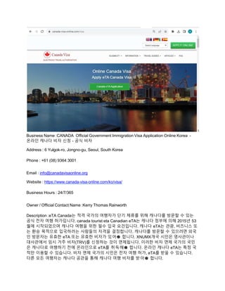 Business Name :CANADA Official Government Immigration Visa Application Online Korea -
온라인 캐나다 비자 신청 - 공식 비자
Address : 6 Yulgok-ro, Jongno-gu, Seoul, South Korea
Phone : +61 (08) 9364 3001
Email : info@canadavisaonline.org
Website : https://www.canada-visa-online.com/ko/visa/
Business Hours : 24/7/365
Owner / Official Contact Name :Kerry Thomas Rainworth
Description :eTA Canada는 적격 국가의 여행자가 단기 체류를 위해 캐나다를 방문할 수 있는
공식 전자 여행 허가입니다. canada tourist eta Canadian eTA는 캐나다 정부에 의해 2015년 53
월에 시작되었으며 캐나다 여행을 위한 필수 입국 요건입니다. 캐나다 eTA는 관광, 비즈니스 또
는 환승 목적으로 입국하려는 사람들의 자격을 결정합니다. 캐나다를 방문할 수 있으려면 외국
인 방문자는 유효한 eTA 또는 유효한 비자가 있어🅓 합니다. XNUMX개국 시민은 영사관이나
대사관에서 임시 거주 비자(TRV)를 신청하는 것이 면제됩니다. 이러한 비자 면제 국가의 국민
은 캐나다로 여행하기 전에 온라인으로 eTA를 취득해🅓 합니다. 온라인 캐나다 eTA는 특정 국
적만 이용할 수 있습니다. 비자 면제 국가의 시민은 전자 여행 허가, eTA를 받을 수 있습니다.
다른 모든 여행자는 캐나다 공관을 통해 캐나다 여행 비자를 받아🅓 합니다.
 