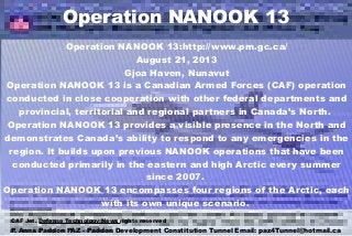 Operation NANOOK 13
Operation NANOOK 13:http://www.pm.gc.ca/
August 21, 2013
Gjoa Haven, Nunavut
Operation NANOOK 13 is a Canadian Armed Forces (CAF) operation
conducted in close cooperation with other federal departments and
provincial, territorial and regional partners in Canada’s North.
Operation NANOOK 13 provides a visible presence in the North and
demonstrates Canada’s ability to respond to any emergencies in the
region. It builds upon previous NANOOK operations that have been
conducted primarily in the eastern and high Arctic every summer
since 2007.
Operation NANOOK 13 encompasses four regions of the Arctic, each
with its own unique scenario.
P. Anna Paddon PAZ - Paddon Development Constitution Tunnel Email: paz4Tunnel@hotmail.ca
CAF Jet. Defense Technology News rights reserved
 